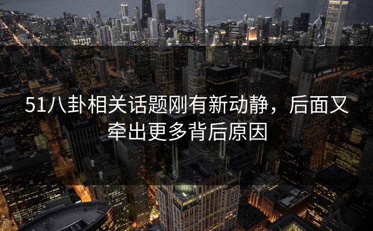 51八卦相关话题刚有新动静，后面又牵出更多背后原因