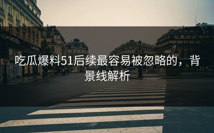 吃瓜爆料51后续最容易被忽略的，背景线解析